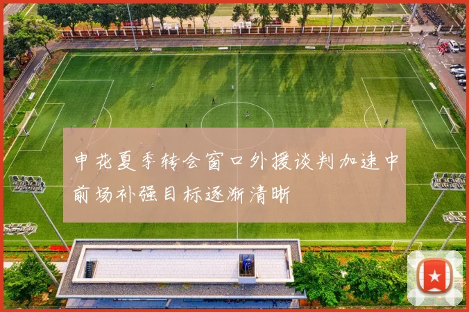 申花夏季转会窗口外援谈判加速中前场补强目标逐渐清晰
