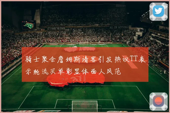 骑士聚会詹姆斯请客引发热议TT表示轮流买单彰显体面人风范