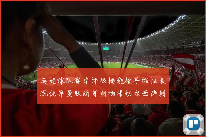 英超球队赛季评级揭晓枪手维拉表现优异曼联尚可利物浦切尔西热刺需努力