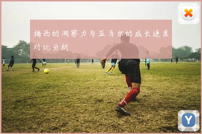 梅西的洞察力与亚马尔的成长速度对比分析