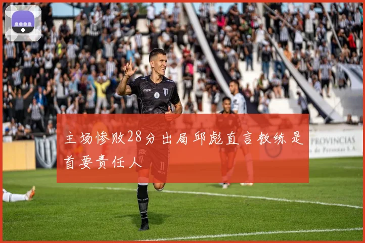主场惨败28分出局邱彪直言教练是首要责任人