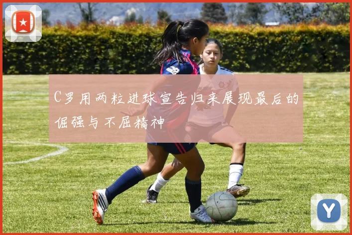 C罗用两粒进球宣告归来展现最后的倔强与不屈精神
