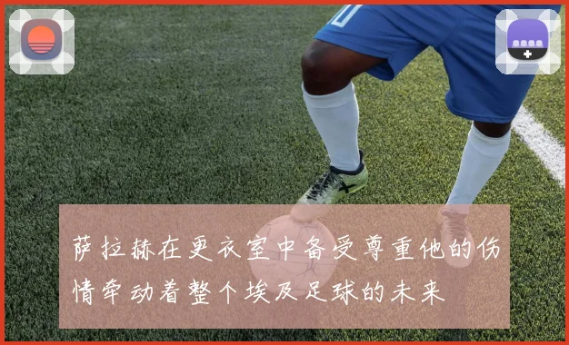 萨拉赫在更衣室中备受尊重他的伤情牵动着整个埃及足球的未来