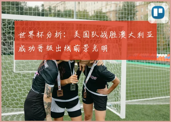 世界杯分析：美国队战胜澳大利亚成功晋级出线前景光明