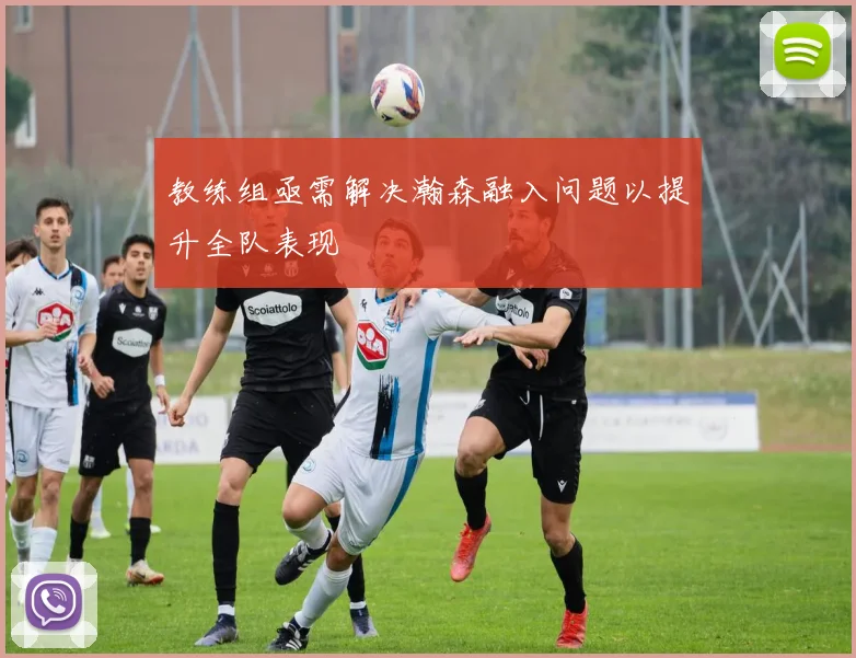教练组亟需解决瀚森融入问题以提升全队表现