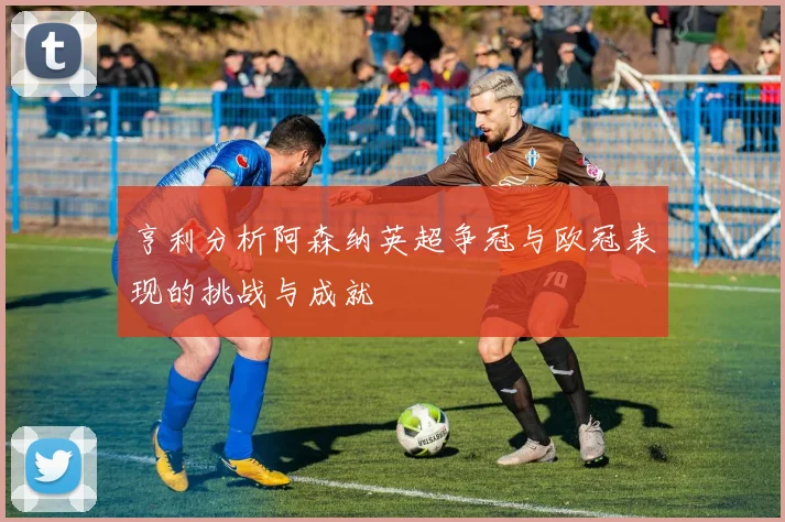 亨利分析阿森纳英超争冠与欧冠表现的挑战与成就