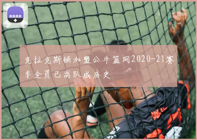 克拉克斯顿加盟公牛篮网2020-21赛季全员已离队成历史