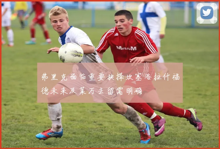 弗里克面临重要抉择坎塞洛拉什福德未来及莱万去留需明确