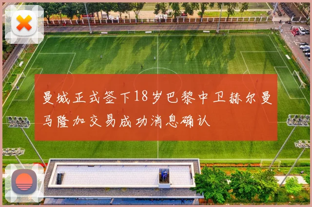 曼城正式签下18岁巴黎中卫赫尔曼马隆加交易成功消息确认