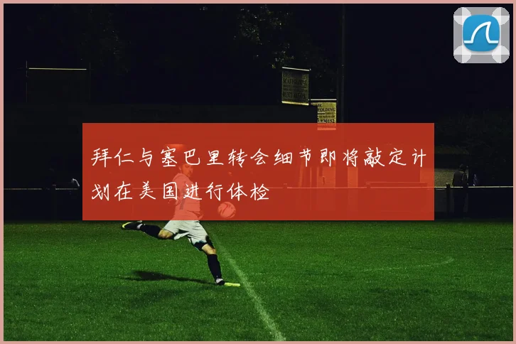 拜仁与塞巴里转会细节即将敲定计划在美国进行体检