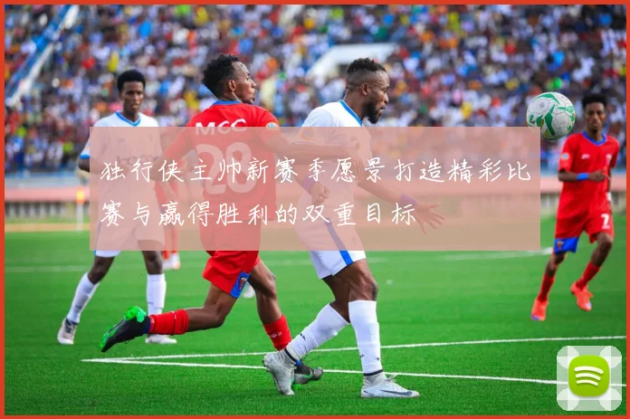独行侠主帅新赛季愿景打造精彩比赛与赢得胜利的双重目标