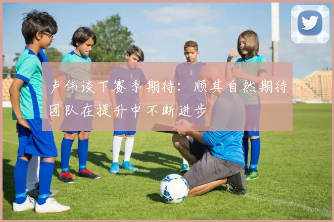 卢伟谈下赛季期待：顺其自然期待团队在提升中不断进步