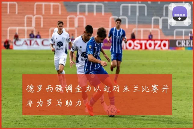 德罗西强调全力以赴对米兰比赛并非为罗马助力