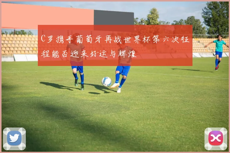 C罗携手葡萄牙再战世界杯第六次征程能否迎来好运与辉煌