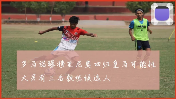 罗马诺曝穆里尼奥回归皇马可能性大另有三名教练候选人