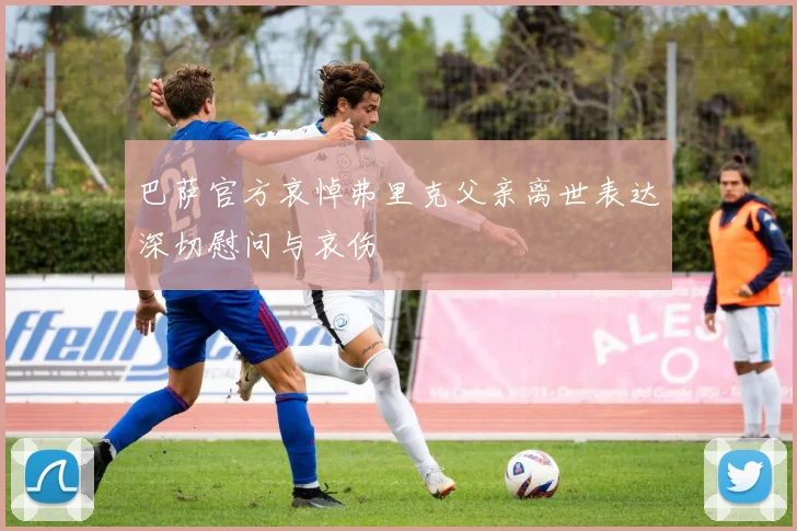 巴萨官方哀悼弗里克父亲离世表达深切慰问与哀伤