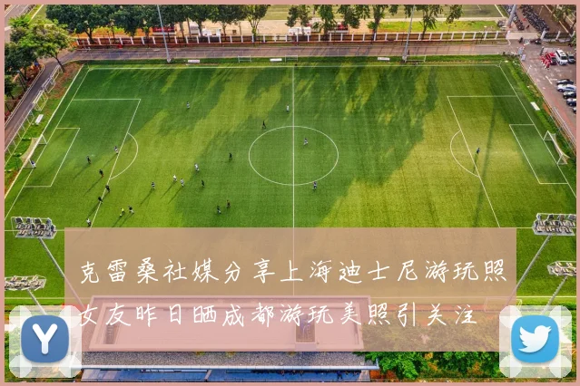 克雷桑社媒分享上海迪士尼游玩照女友昨日晒成都游玩美照引关注