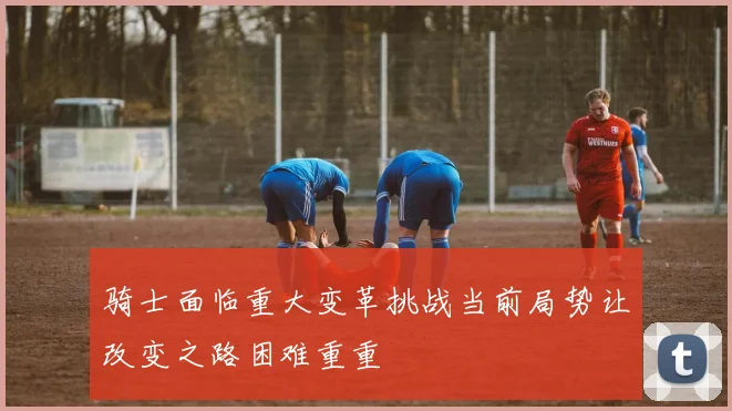 骑士面临重大变革挑战当前局势让改变之路困难重重