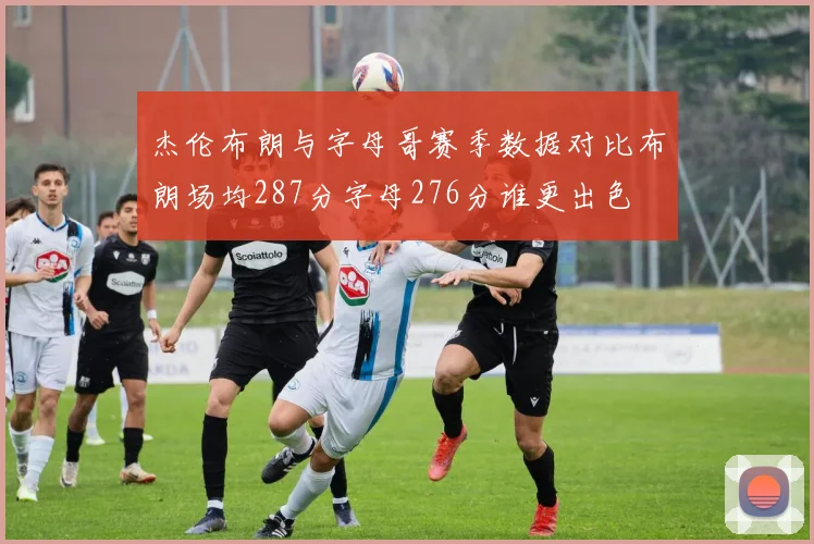 杰伦布朗与字母哥赛季数据对比布朗场均287分字母276分谁更出色