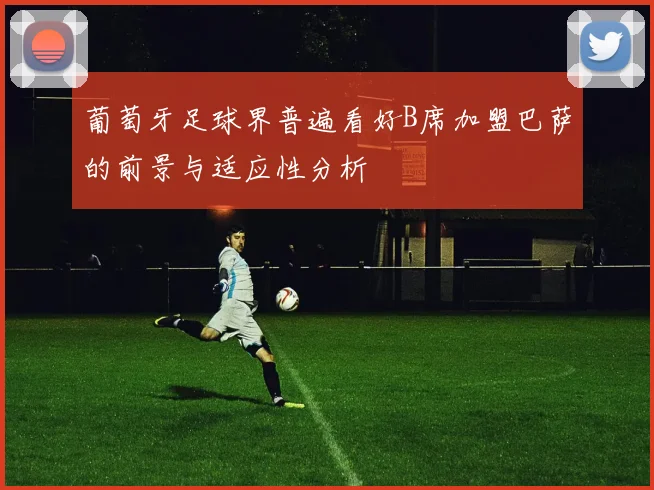 葡萄牙足球界普遍看好B席加盟巴萨的前景与适应性分析