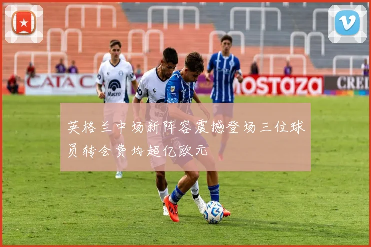 英格兰中场新阵容震撼登场三位球员转会费均超亿欧元